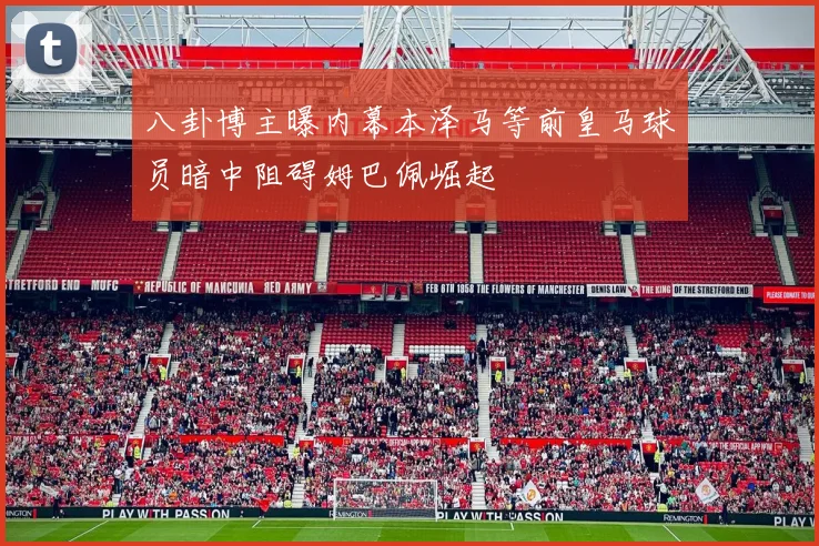 八卦博主曝内幕本泽马等前皇马球员暗中阻碍姆巴佩崛起