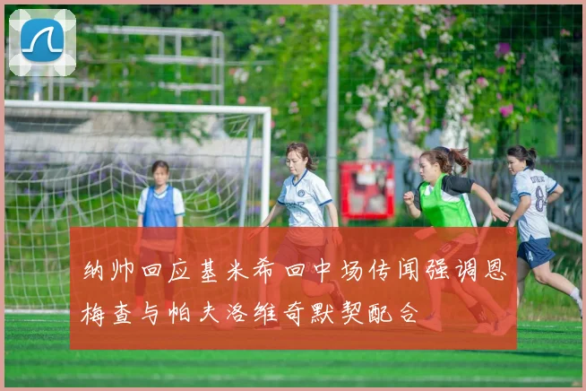纳帅回应基米希回中场传闻强调恩梅查与帕夫洛维奇默契配合