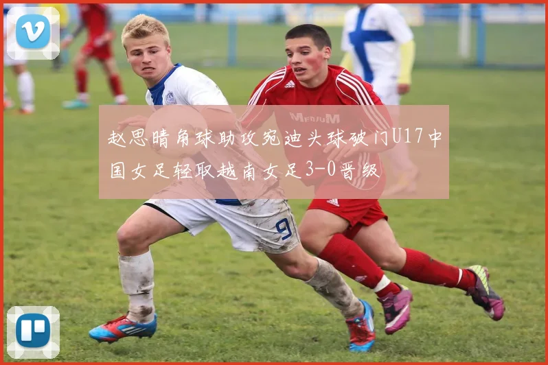 赵思晴角球助攻宛迪头球破门U17中国女足轻取越南女足3-0晋级