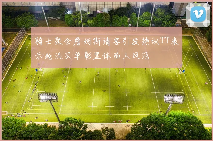 骑士聚会詹姆斯请客引发热议TT表示轮流买单彰显体面人风范