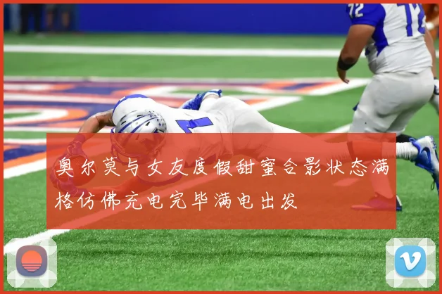 奥尔莫与女友度假甜蜜合影状态满格仿佛充电完毕满电出发
