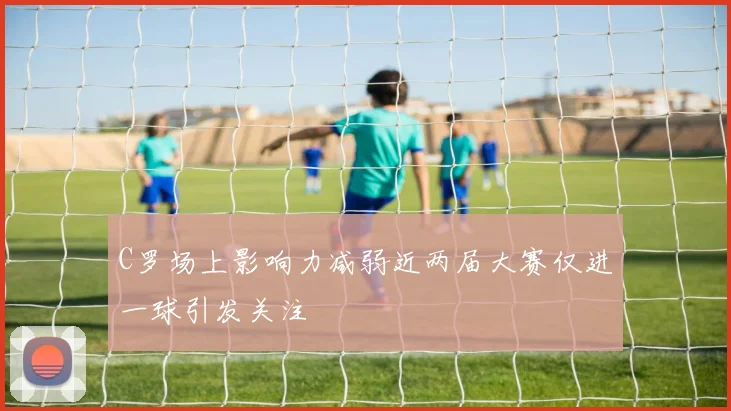 C罗场上影响力减弱近两届大赛仅进一球引发关注