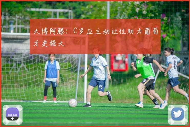 大博阿滕：C罗应主动让位助力葡萄牙更强大