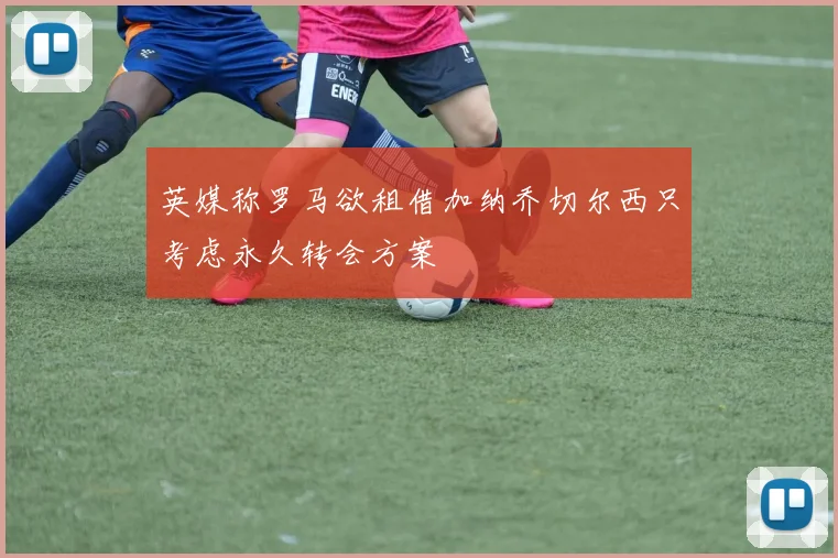 英媒称罗马欲租借加纳乔切尔西只考虑永久转会方案