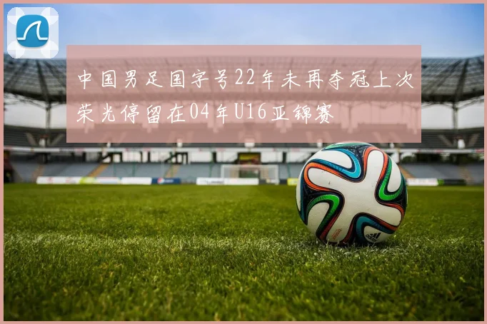 中国男足国字号22年未再夺冠上次荣光停留在04年U16亚锦赛
