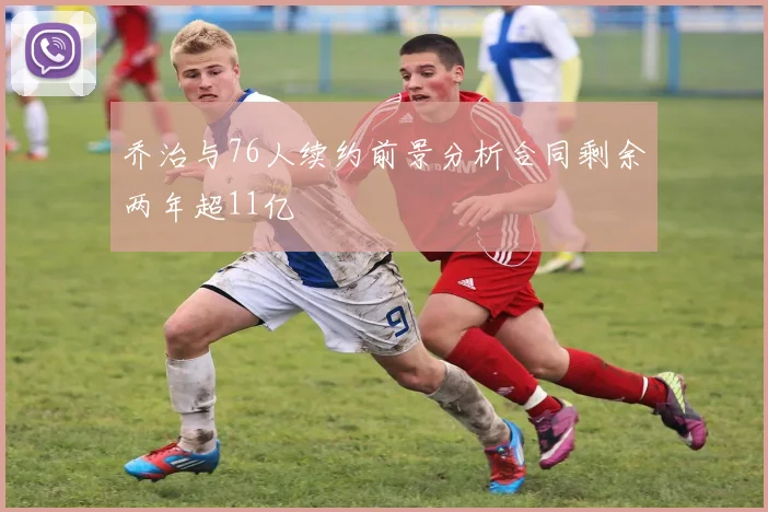 乔治与76人续约前景分析合同剩余两年超11亿