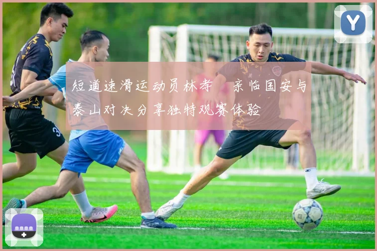 短道速滑运动员林孝埈亲临国安与泰山对决分享独特观赛体验