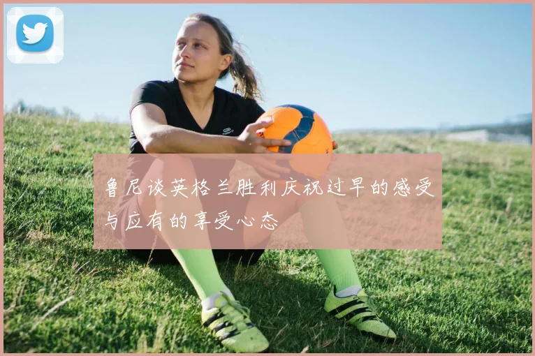 鲁尼谈英格兰胜利庆祝过早的感受与应有的享受心态