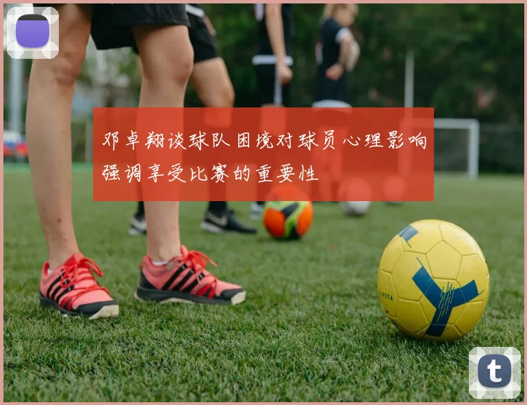 邓卓翔谈球队困境对球员心理影响强调享受比赛的重要性