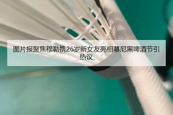 图片报聚焦穆勒携26岁新女友亮相慕尼黑啤酒节引热议
